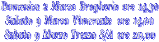 Domenica&nbsp; 2&nbsp; Marzo&nbsp; Brugherio&nbsp; ore&nbsp; 14,30
Sabato&nbsp; 9&nbsp; Marzo&nbsp; Vimercate&nbsp;&nbsp; ore&nbsp; 14,00
Sabato&nbsp; 9&nbsp; Marzo&nbsp; Trezzo&nbsp; S/A&nbsp; ore&nbsp; 20,00